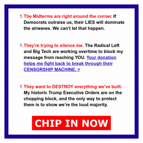 The Midterms are right around the corner. If Democrats outraise us, their LIES will dominate the airwaves. We can’t let that happen.  They're trying to silence me. The Radical Left and Big Tech are working overtime to block my message from reaching YOU. Your donation helps me fight back to break through their CENSORSHIP MACHINE. >  They want to DESTROY everything we’ve built. My historic Trump Executive Orders are on the chopping block, and the only way to protect them is to show we’re the loud majority.  CHIP IN NOW >