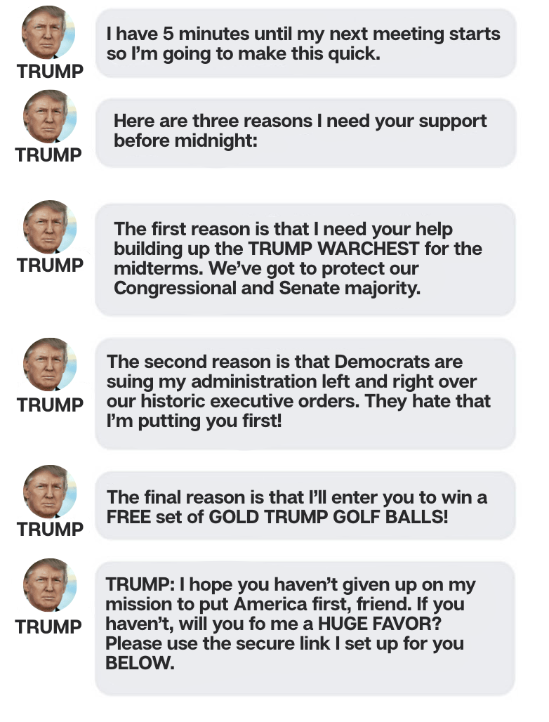 (1) TRANSCRIBED VOICE MESSAGE FROM TRUMP: I have 5 minutes until my next meeting starts so I’m going to make this quick. Here are three reasons I need your support before midnight: the first reason is that I need your help building up the TRUMP WARCHEST for the midterms. We’ve got to protect our Congressional and Senate majority. The second reason is that Democrats are suing my administration left and right over our historic executive orders. They hate that I’m putting you first! The final reason is that I’ll enter you to win a FREE round of golf at Trump International! I hope you haven’t given up on my mission to put America first, friend. If you haven’t, will you do me a HUGE FAVOR? CHIP IN $25? (1) TRANSCRIBED VOICE MESSAGE FROM TRUMP: I have 5 minutes until my next meeting starts so I’m going to make this quick. Here are three reasons I need your support before midnight: the first reason is that I need your help building up the TRUMP WARCHEST for the midterms. We’ve got to protect our Congressional and Senate majority. The second reason is that Democrats are suing my administration left and right over our historic executive orders. They hate that I’m putting you first! The final reason is that I’ll enter you to win a FREE round of golf at Trump International! I hope you haven’t given up on my mission to put America first, friend. If you haven’t, will you do me a HUGE FAVOR? CHIP IN $25?