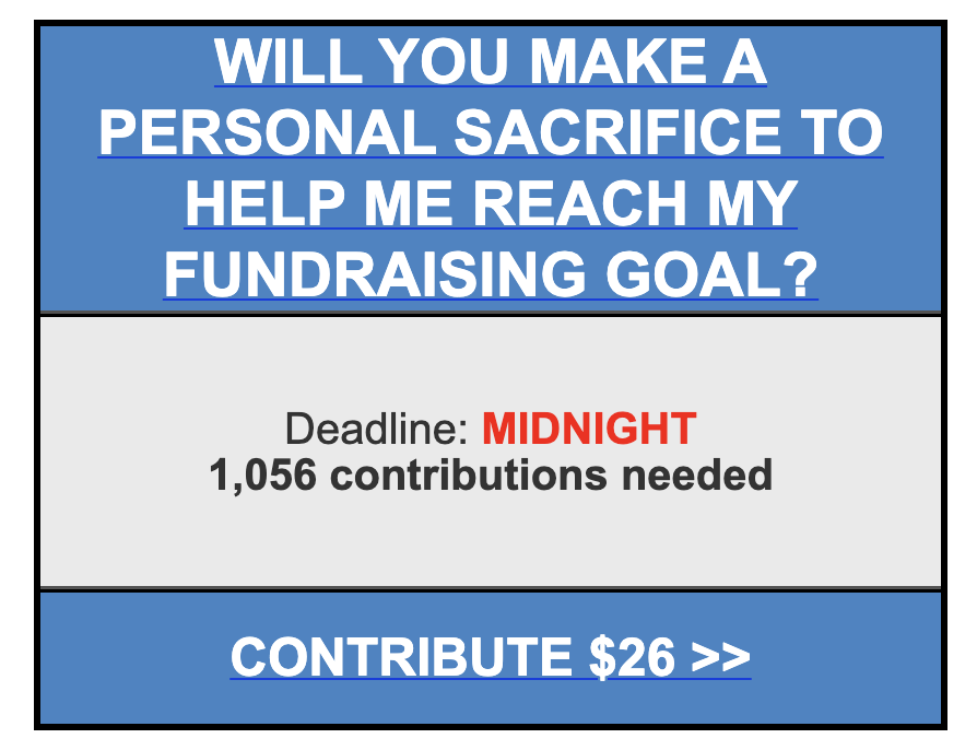 WILL YOU MAKE A PERSONAL SACRIFICE TO HELP ME REACH MY FUNDRAISING GOAL? DEADLINE: MIDNIGHT. 1,056 CONTRIBUTIONS NEEDED. CONTRIBUTE $20.25 RIGHT NOW! > WILL YOU MAKE A PERSONAL SACRIFICE TO HELP ME REACH MY FUNDRAISING GOAL? DEADLINE: MIDNIGHT. 1,056 CONTRIBUTIONS NEEDED. CONTRIBUTE $20.25 RIGHT NOW! >